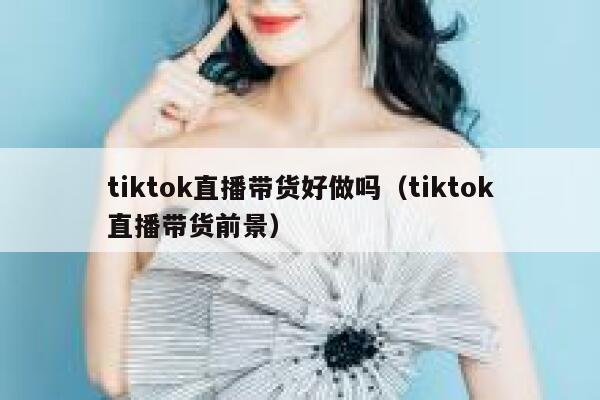 tiktok直播带货好做吗（tiktok直播带货前景） 第1张
