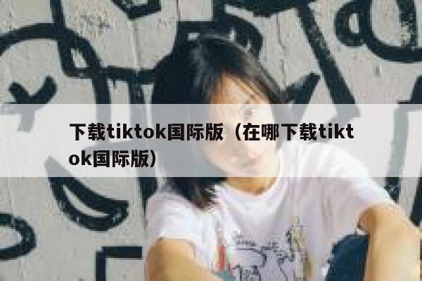 下载tiktok国际版（在哪下载tiktok国际版） 第1张