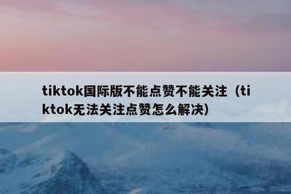 tiktok国际版不能点赞不能关注（tiktok无法关注点赞怎么解决） 第1张