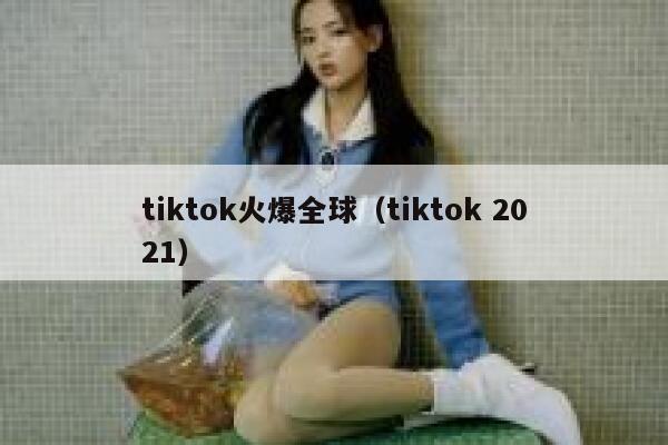 tiktok火爆全球（tiktok 2021） 第1张