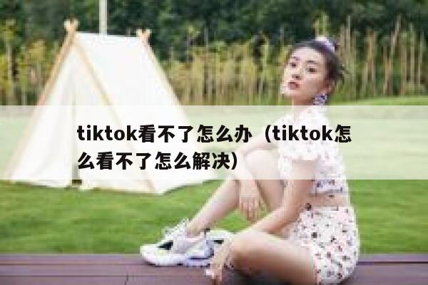 tiktok看不了怎么办（tiktok怎么看不了怎么解决） 第1张