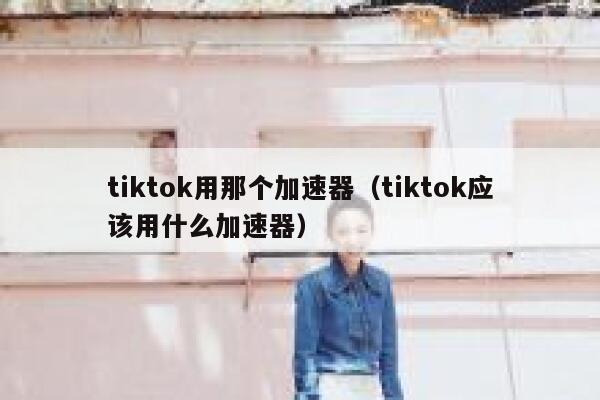 tiktok用那个加速器（tiktok应该用什么加速器） 第1张