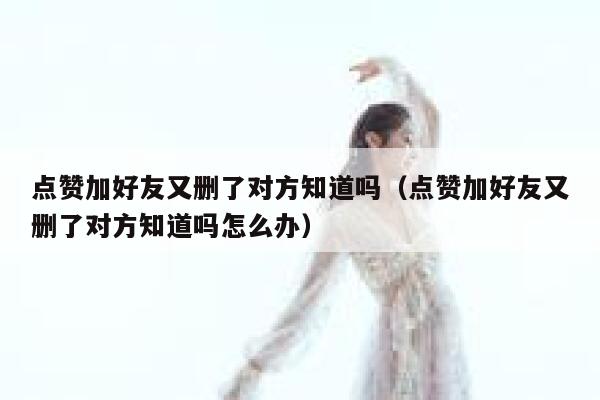 点赞加好友又删了对方知道吗（点赞加好友又删了对方知道吗怎么办） 第1张