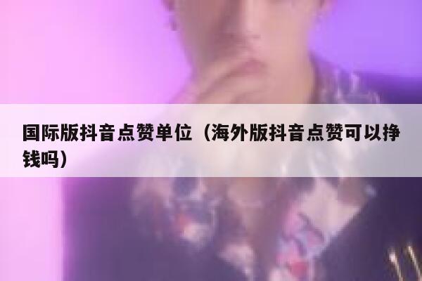 国际版抖音点赞单位（海外版抖音点赞可以挣钱吗） 第1张