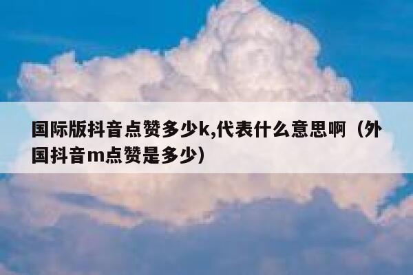 国际版抖音点赞多少k,代表什么意思啊（外国抖音m点赞是多少） 第1张