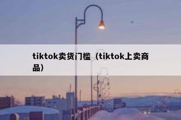 tiktok卖货门槛(tiktok上卖商品) 第1张 tiktok卖货门槛(tiktok上卖商品) 第1张