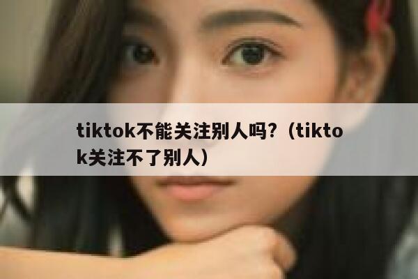 tiktok不能关注别人吗?（tiktok关注不了别人） 第1张