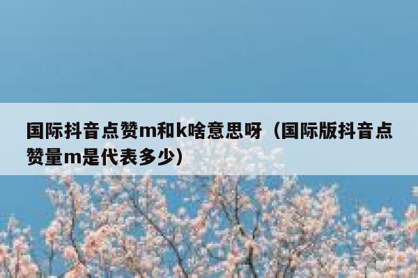 国际抖音点赞m和k啥意思呀(国际版抖音点赞量m是代表多少) 第1张 国际抖音点赞m和k啥意思呀(国际版抖音点赞量m是代表多少) 第1张