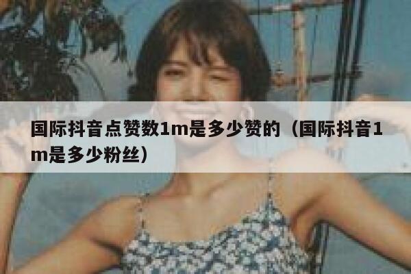 国际抖音点赞数1m是多少赞的（国际抖音1m是多少粉丝） 第1张