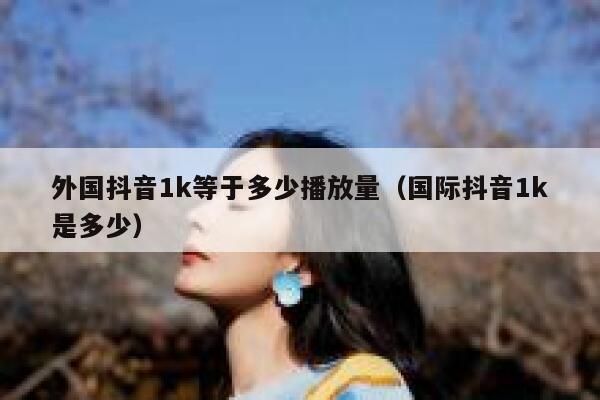 外国抖音1k等于多少播放量（国际抖音1k是多少） 第1张