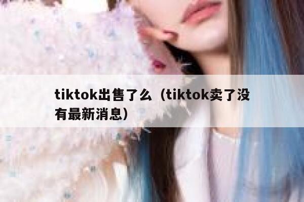 tiktok出售了么（tiktok卖了没有最新消息） 第1张