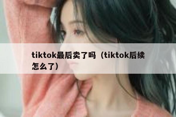 tiktok最后卖了吗（tiktok后续怎么了） 第1张