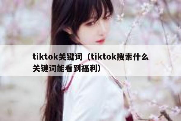 tiktok关键词（tiktok搜索什么关键词能看到福利） 第1张