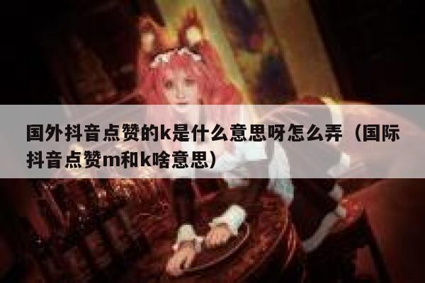 国外抖音点赞的k是什么意思呀怎么弄（国际抖音点赞m和k啥意思） 第1张