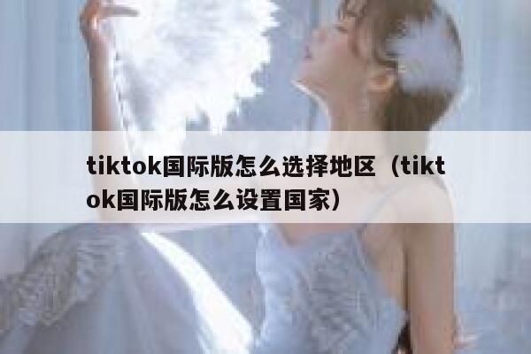 tiktok国际版怎么选择地区（tiktok国际版怎么设置国家） 第1张
