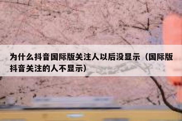 为什么抖音国际版关注人以后没显示（国际版抖音关注的人不显示） 第1张