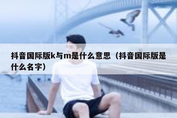 抖音国际版k与m是什么意思(抖音国际版是什么名字) 第1张 抖音国际版k与m是什么意思(抖音国际版是什么名字) 第1张