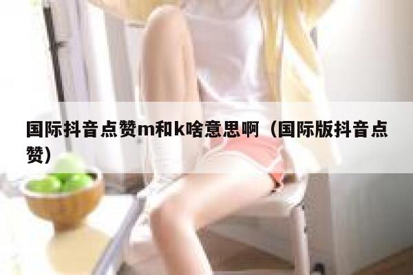 国际抖音点赞m和k啥意思啊（国际版抖音点赞） 第1张