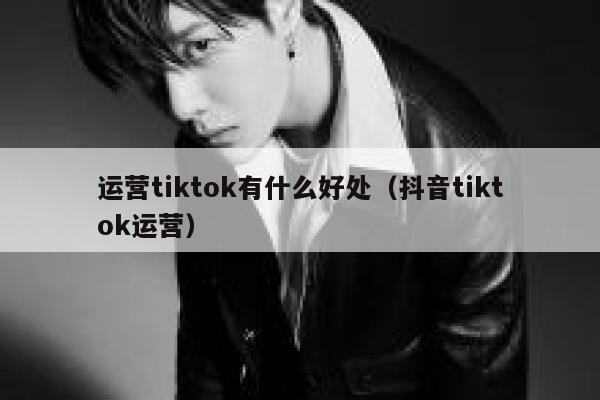运营tiktok有什么好处（抖音tiktok运营） 第1张