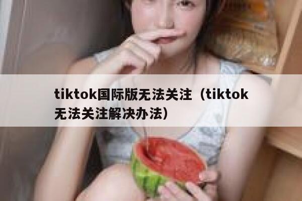 tiktok国际版无法关注（tiktok无法关注解决办法） 第1张