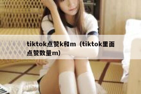 tiktok点赞k和m（tiktok里面点赞数量m） 第1张