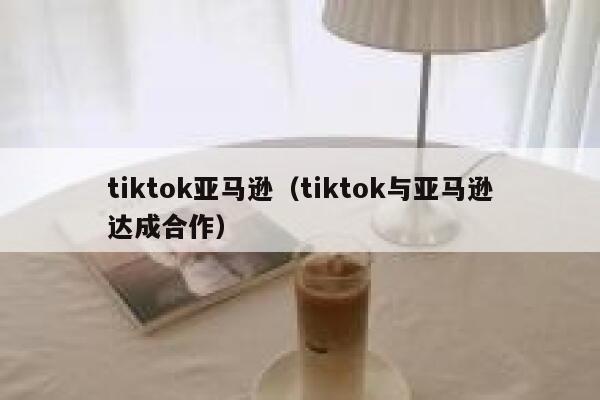 tiktok亚马逊（tiktok与亚马逊达成合作） 第1张