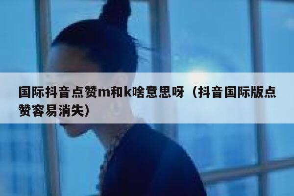 国际抖音点赞m和k啥意思呀（抖音国际版点赞容易消失） 第1张