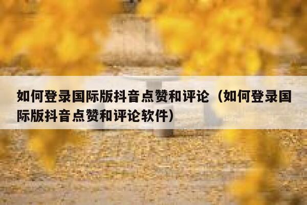 如何登录国际版抖音点赞和评论（如何登录国际版抖音点赞和评论软件） 第1张