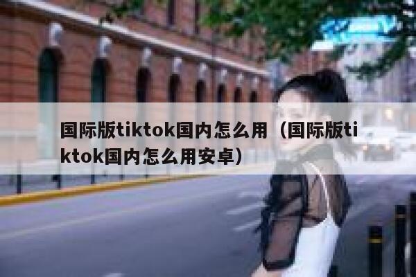 国际版tiktok国内怎么用（国际版tiktok国内怎么用安卓） 第1张
