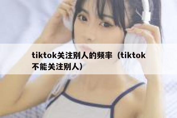 tiktok关注别人的频率（tiktok不能关注别人） 第1张
