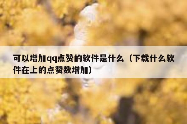 可以增加qq点赞的软件是什么（下载什么软件在上的点赞数增加） 第1张