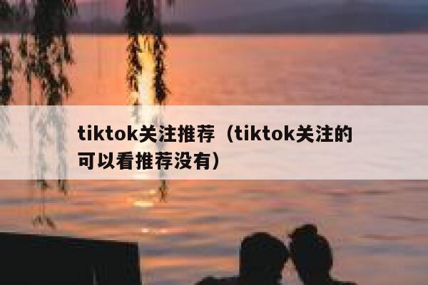 tiktok关注推荐（tiktok关注的可以看推荐没有） 第1张