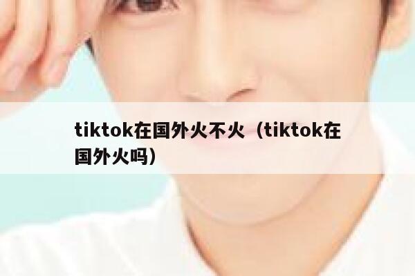 tiktok在国外火不火（tiktok在国外火吗） 第1张