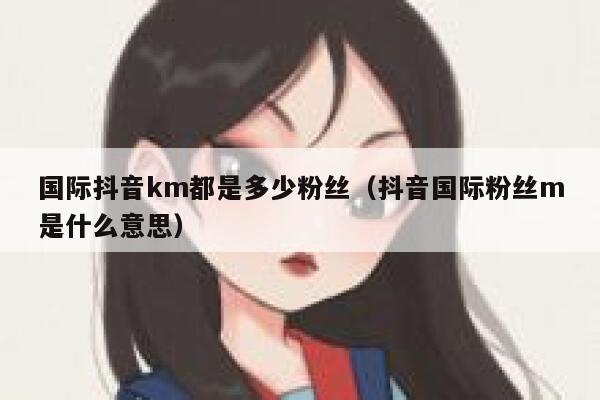 国际抖音km都是多少粉丝(抖音国际粉丝m是什么意思) 第1张 国际抖音km都是多少粉丝(抖音国际粉丝m是什么意思) 第1张