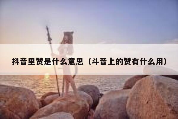 抖音里赞是什么意思（斗音上的赞有什么用） 第1张