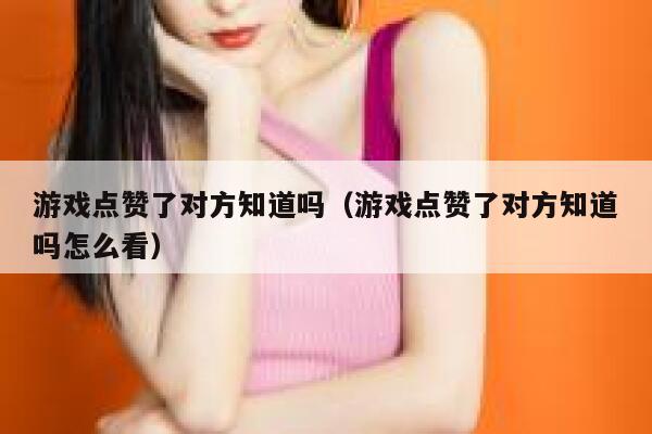 游戏点赞了对方知道吗（游戏点赞了对方知道吗怎么看） 第1张