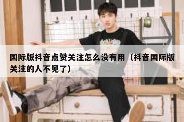 国际版抖音点赞关注怎么没有用（抖音国际版关注的人不见了） 第1张