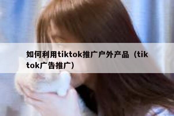 如何利用tiktok推广户外产品(tiktok广告推广) 第1张 如何利用tiktok推广户外产品(tiktok广告推广) 第1张