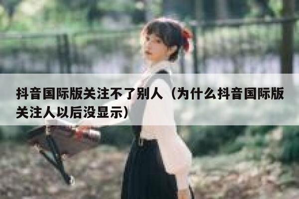 抖音国际版关注不了别人（为什么抖音国际版关注人以后没显示） 第1张