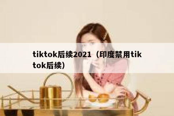 tiktok后续2021（印度禁用tiktok后续） 第1张
