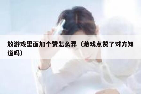 放游戏里面加个赞怎么弄（游戏点赞了对方知道吗） 第1张