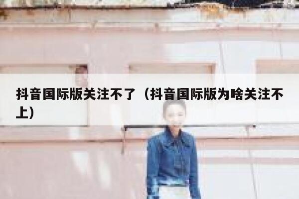抖音国际版关注不了（抖音国际版为啥关注不上） 第1张