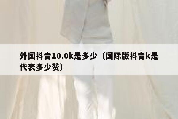 外国抖音10.0k是多少(国际版抖音k是代表多少赞) 第1张 外国抖音10.0k是多少(国际版抖音k是代表多少赞) 第1张