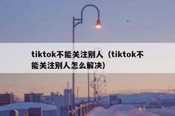 tiktok不能关注别人（tiktok不能关注别人怎么解决） 第1张