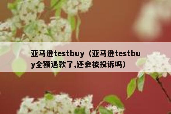 亚马逊testbuy（亚马逊testbuy全额退款了,还会被投诉吗） 第1张