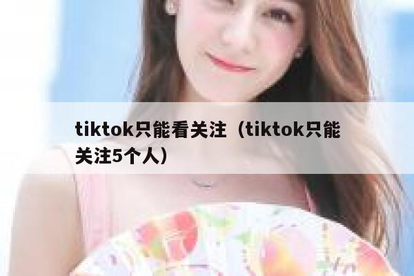 tiktok只能看关注(tiktok只能关注5个人) 第1张 tiktok只能看关注(tiktok只能关注5个人) 第1张