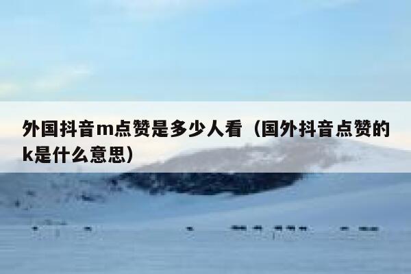 外国抖音m点赞是多少人看(国外抖音点赞的k是什么意思) 第1张 外国抖音m点赞是多少人看(国外抖音点赞的k是什么意思) 第1张