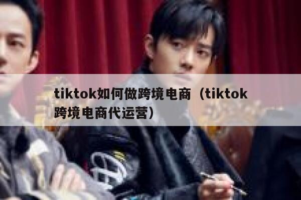 tiktok如何做跨境电商（tiktok跨境电商代运营） 第1张