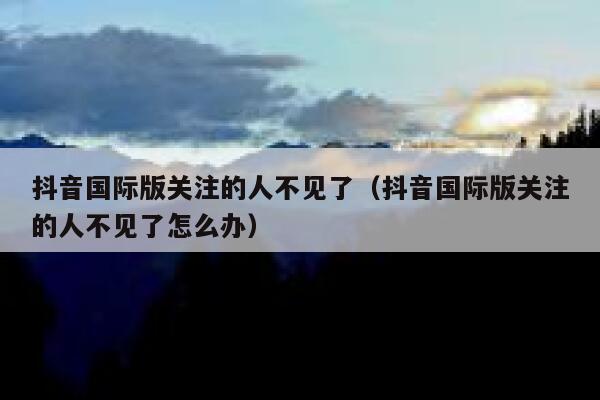 抖音国际版关注的人不见了（抖音国际版关注的人不见了怎么办） 第1张