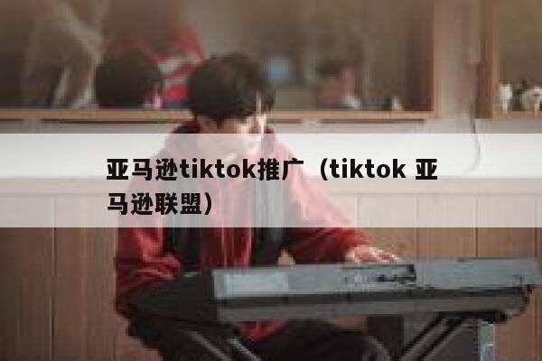 亚马逊tiktok推广（tiktok 亚马逊联盟） 第1张
